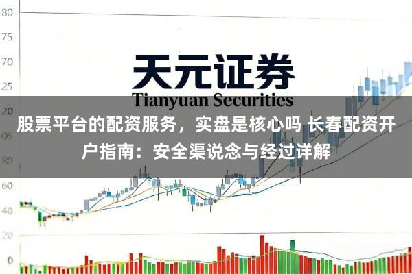 股票平台的配资服务，实盘是核心吗 长春配资开户指南：安全渠说念与经过详解