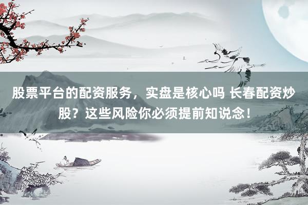 股票平台的配资服务，实盘是核心吗 长春配资炒股？这些风险你必须提前知说念！