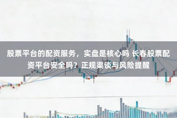 股票平台的配资服务，实盘是核心吗 长春股票配资平台安全吗？正规渠谈与风险提醒