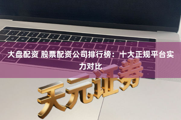 大盘配资 股票配资公司排行榜：十大正规平台实力对比