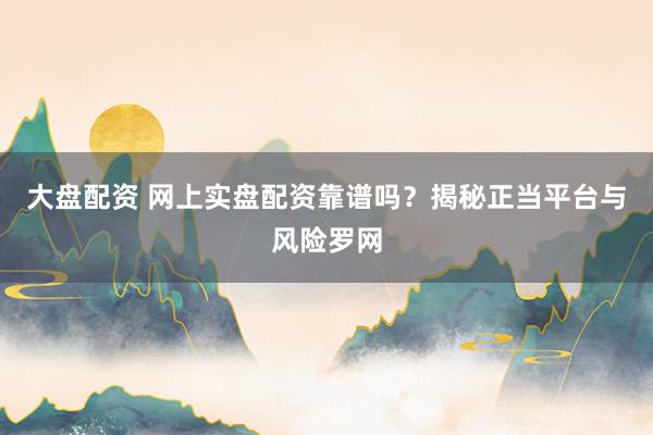 大盘配资 网上实盘配资靠谱吗？揭秘正当平台与风险罗网