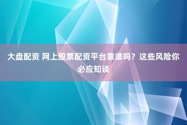大盘配资 网上股票配资平台靠谱吗？这些风险你必应知谈