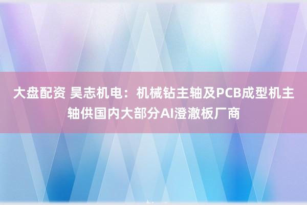 大盘配资 昊志机电：机械钻主轴及PCB成型机主轴供国内大部分AI澄澈板厂商