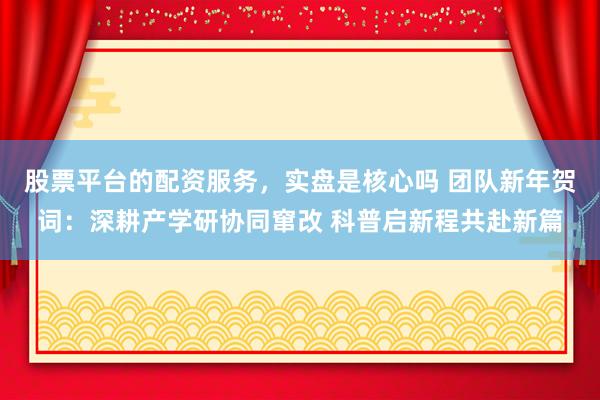 股票平台的配资服务，实盘是核心吗 团队新年贺词：深耕产学研协同窜改 科普启新程共赴新篇