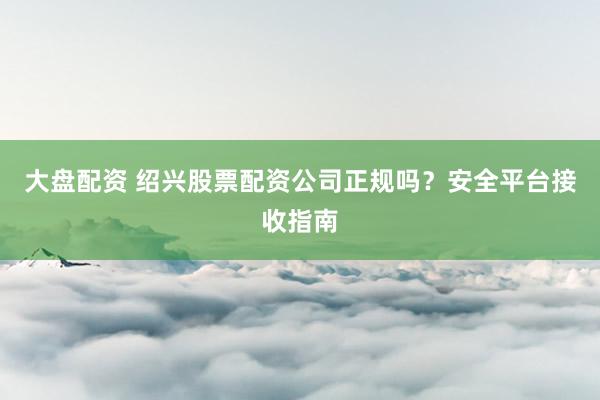 大盘配资 绍兴股票配资公司正规吗？安全平台接收指南