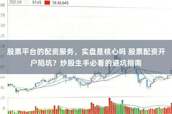 股票平台的配资服务，实盘是核心吗 股票配资开户陷坑？炒股生手必看的避坑指南