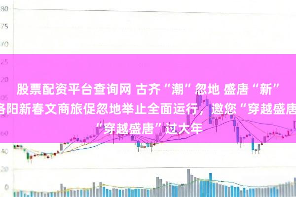 股票配资平台查询网 古齐“潮”忽地 盛唐“新”年味——洛阳新春文商旅促忽地举止全面运行，邀您“穿越盛唐”过大年