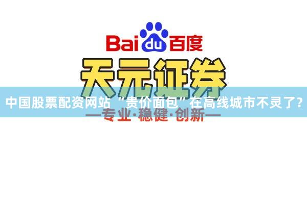 中国股票配资网站 “贵价面包”在高线城市不灵了？