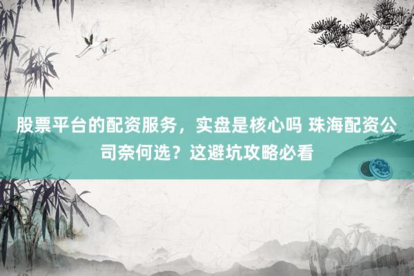 股票平台的配资服务，实盘是核心吗 珠海配资公司奈何选？这避坑攻略必看