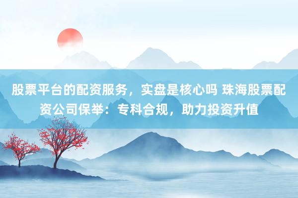 股票平台的配资服务，实盘是核心吗 珠海股票配资公司保举：专科合规，助力投资升值