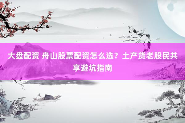 大盘配资 舟山股票配资怎么选？土产货老股民共享避坑指南