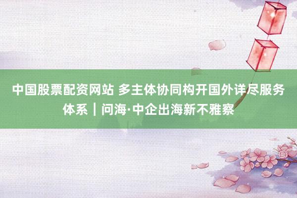 中国股票配资网站 多主体协同构开国外详尽服务体系︱问海·中企出海新不雅察