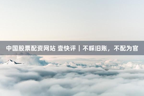 中国股票配资网站 壹快评｜不睬旧账，不配为官