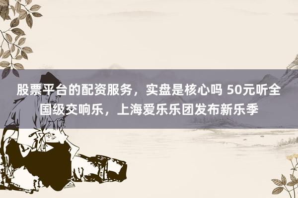 股票平台的配资服务，实盘是核心吗 50元听全国级交响乐，上海爱乐乐团发布新乐季