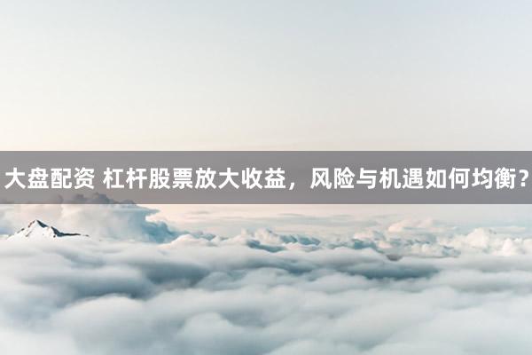 大盘配资 杠杆股票放大收益，风险与机遇如何均衡？