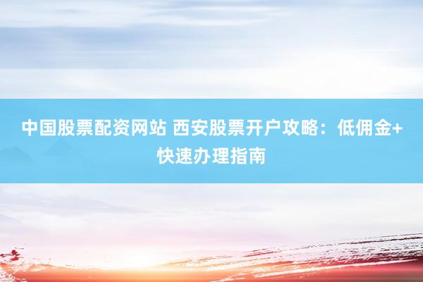 中国股票配资网站 西安股票开户攻略：低佣金+快速办理指南