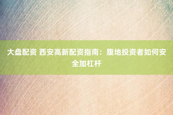 大盘配资 西安高新配资指南：腹地投资者如何安全加杠杆