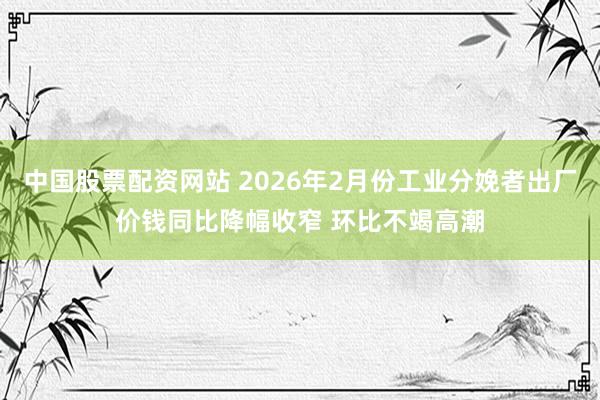 中国股票配资网站 2026年2月份工业分娩者出厂价钱同比降幅收窄 环比不竭高潮