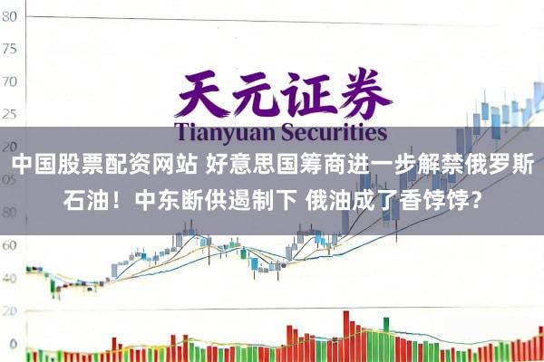 中国股票配资网站 好意思国筹商进一步解禁俄罗斯石油！中东断供遏制下 俄油成了香饽饽？