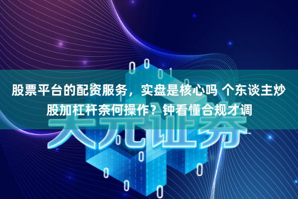 股票平台的配资服务，实盘是核心吗 个东谈主炒股加杠杆奈何操作？钟看懂合规才调