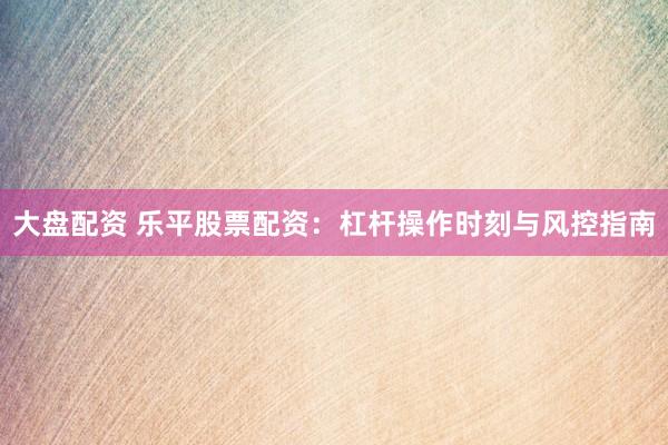 大盘配资 乐平股票配资：杠杆操作时刻与风控指南