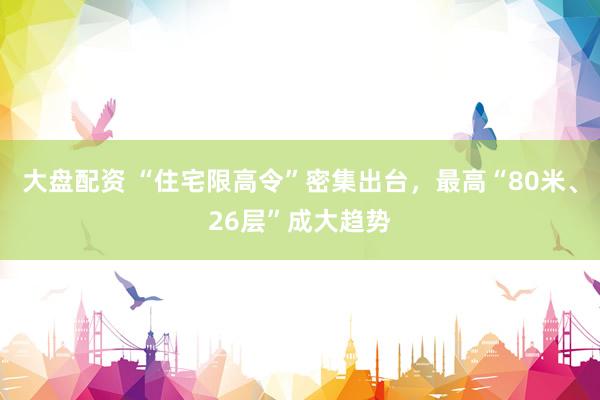 大盘配资 “住宅限高令”密集出台，最高“80米、26层”成大趋势