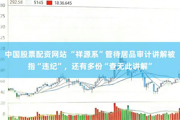 中国股票配资网站 “祥源系”管待居品审计讲解被指“违纪”，还有多份“查无此讲解”