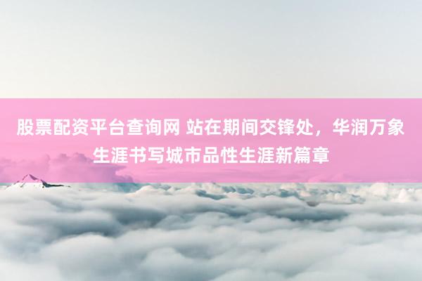 股票配资平台查询网 站在期间交锋处，华润万象生涯书写城市品性生涯新篇章