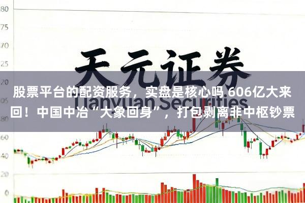 股票平台的配资服务，实盘是核心吗 606亿大来回！中国中冶“大象回身”，打包剥离非中枢钞票