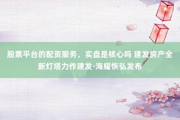 股票平台的配资服务，实盘是核心吗 建发房产全新灯塔力作建发·海耀恢弘发布