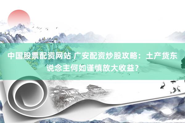 中国股票配资网站 广安配资炒股攻略：土产货东说念主何如谨慎放大收益？