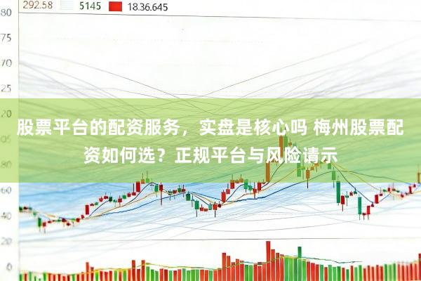 股票平台的配资服务,实盘是核心吗 梅州股票配资如何选?正规平台与风险请示